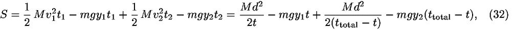 <i>S</i> = (1/2) <i>M</i><i>v</i><sub>1</sub><sup>2</sup><i>t</i><sub>1</sub> – <i>m</i><i>g</i><i>y</i><sub>1</sub><i>t</i><sub>1</sub>+(1/2) <i>M</i><i>v</i><sub>2</sub><sup>2</sup><i>t</i><sub>2</sub> – <i>m</i><i>g</i><i>y</i><sub>2</sub><i>t</i><sub>2</sub> = ((<i>M</i><i>d</i><sup>2</sup>)/2<i>t</i>) – <i>m</i><i>g</i><i>y</i><sub>1</sub><i>t</i>+((<i>M</i><i>d</i><sup>2</sup>)/(2(<i>t</i><sub>total</sub> – <i>t</i>))) – <i>m</i><i>g</i><i>y</i><sub>2</sub>(<i>t</i><sub>total</sub> – <i>t</i>),